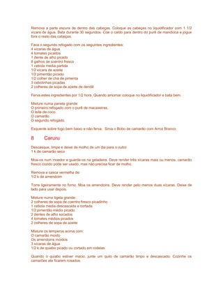 Remova a parte escura de dentro das cabeças. Coloque as cabeças no liquidificador com 1 1/2
xícara de água. Bata durante 30 segundos. Coe o caldo para dentro do purê de mandioca e jogue
fora o resto das cabeças.
Faca o segundo refogado com os seguintes ingredientes:
4 xícaras de água
4 tomates picados
1 dente de alho picado
8 galhos de coentro fresco
1 cebola media partida
1/2 xícara de azeite
1/2 pimentão picado
1/2 colher de chá de pimenta
3 cebolinhas picadas
2 colheres de sopa de azeite de dendê
Ferva estes ingredientes por 1/2 hora. Quando amornar coloque no liquidificador e bata bem.
Misture numa panela grande:
O primeiro refogado com o purê de macaxeiras.
O leite de coco.
O camarão.
O segundo refogado.
Esquente sobre fogo bem baixo e não ferva. Sirva o Bobo de camarão com Arroz Branco.

8

Caruru

Descasque, limpe e deixe de molho de um dia para o outro:
1 k de camarão seco
Moa-os num moedor e guarde-os na geladeira. Deve render três xícaras mais ou menos. camarão
fresco cozido pode ser usado, mas não precisa ficar de molho.
Remova a casca vermelha de:
1/2 k de amendoim
Torre ligeiramente no forno. Moa os amendoins. Deve render pelo menos duas xícaras. Deixe de
lado para usar depois.
Misture numa tigela grande:
2 colheres de sopa de coentro fresco picadinho
1 cebola media descascada e cortada
1/2 pimentão médio picado
2 dentes de alho socados
4 tomates médios picados
2 colheres de sopa de azeite
Misture os temperos acima com:
O camarão moído
Os amendoins moídos
3 xícaras de água
1/2 k de quiabo picado ou cortado em rodelas
Quando o quiabo estiver macio, junte um quilo de camarão limpo e descascado. Cozinhe os
camarões ate ficarem rosados.

 