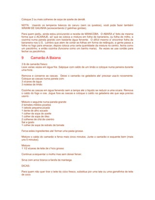 Coloque 2 ou mais colheres de sopa de azeite de dendê.
NOTA: Usando os temperos básicos do caruru (sem os quiabos), você pode fazer também
XINXIM DE GALINHA (acrescentando 2 galinhas gordas).
Para quem pediu, ainda estou procurando a receita de MANICOBA. O ABARA e' feito da mesma
forma que o ACARAJE, só' que se coloca a mistura em folha de bananeira, ou folha de milho, e
cozinha numa panela grande com bastante água fervente. O difícil mesmo e' encontrar folha de
bananeira nos U.S. Lembro que alem de cortar as folhas em forma de retângulo, a gente passa a
folha no fogo para amaciar, depois coloca uma certa quantidade da mistura no centro, fecha como
um pacotinho, e então cozinha (funciona como um banho maria). Às vezes se usa cordão para
fechar os pacotinhos.

9

Camarão A Baiana

3 lb de camarão fresco
Lave varias vezes em água fria. Salpique com caldo de um limão e coloque numa peneira durante
uma hora.
Remova e conserve as cascas. Deixe o camarão na geladeira ate' precisar usa-lo novamente.
Coloque as cascas numa panela com:
3 xícaras de água
3 rodelas de limão
Cozinhe as cascas em água fervendo sem a tampa ate o liquido se reduzir a uma xícara. Remova
o caldo do fogo e coe. Jogue fora as cascas e coloque o caldo na geladeira ate que seja preciso
usa-lo.
Misture o seguinte numa panela grande:
2 tomates médios picados
1 cebola pequena picada
1 dente de alho socado
1 colher de sopa de azeite
1 colher de sopa de óleo
2 colheres de chá de coentro
Sal a gosto
1 colher de sopa de extrato de tomate
Ferva estes ingredientes ate' formar uma pasta grossa.
Misture o caldo do camarão e ferva mais cinco minutos. Junte o camarão e esquente bem (mais
uns 5 minutos).
Misture:
1 1/2 xícaras de leite de c^oco grosso
Continue a esquentar o molho mas sem deixar ferver.
Sirva com arroz branco e farofa de manteiga.
DICAS:
Para quem não quer tirar o leite do coco fresco, substitua por uma lata ou uma garrafinha de leite
de coco.

 