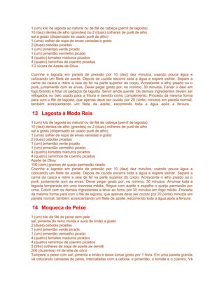 1 (um) kilo de lagosta ao natural ou de filé de cabeça (pernil de lagosta)
10 (dez) dentes de alho (grandes) ou 2 (duas) colheres de purê de alho
sal a gosto (dispensado se usado purê de alho)
1 (uma) colher de sopa de ervas variadas a gosto
2 (duas) cebolas picadas
1 (um) pimentão verde picado
1 (um) pimentão vermelho picado
4 (quatro) tomates maduros picados
4 (quatro) raminhos de coentro picados
1/2 xícara de Azeite de Oliva
Cozinhe a lagosta em panela de pressão por 10 (dez) dez minutos, usando pouca água e
colocando um filete de azeite. Depois de cozida escorra toda a água e espere esfriar. Separe a
carne da casca e retire a veia de fel na parte superior do corpo. Acrescente o alho pisado ou o
purê, juntamente com as ervas. Deixe pegar gosto por, no mínimo, 30 minutos. Ferver o óleo em
fogo brando e fritar os pedaços de lagosta. Servir ainda quente. Os demais ingredientes devem ser
refogados no óleo usado para a fritura e servido como complemento. Proceda da mesma forma
para com o filé de lagosta, que apenas deve ser cozido por 20 (vinte) minutos em panela normal,
também acrescentando um filete de azeite, escorrendo toda a água após a fervura.

13 Lagosta à Moda Reis
1 (um) kilo de lagosta ao natural ou de filé de cabeça (pernil de lagosta)
10 (dez) dentes de alho (grandes) ou 2 (duas) colheres de purê de alho
sal a gosto (dispensado se usado purê de alho)
1 (uma) colher de sopa de ervas variadas a gosto
2 (duas) cebolas picadas
1 (um) pimentão verde picado
1 (um) pimentão vermelho picado
4 (quatro) tomates maduros picados
4 (quatro) raminhos de coentro picados
Azeite de Oliva
100 (cem) gramas de queijo parmesão ralado
Cozinhe a lagosta em panela de pressão por 10 (dez) dez minutos, usando pouca água e
colocando um filete de azeite. Depois de cozida escorra toda a água e espere esfriar. Separe a
carne da casca e retire a veia de fel na parte superior do corpo. Acrescente o alho pisado ou o
purê, juntamente com as ervas. Deixe pegar gosto por, no mínimo, 30 minutos. Arrumar toda a
lagosta temperada em uma travessa média. Regue com azeite e espalhe o queijo parmesão por
cima. Cobrir com os demais ingredientes e levar ao forno por 30 minutos em fogo médio. Proceda
da mesma forma para com o filé de lagosta, que apenas deve ser cozido por 20 (vinte) minutos em
panela normal, também acrescentando um filete de azeite, escorrendo toda a água após a fervura.

14 Moqueca de Peixe
1 (um) kilo de filé de peixe sem pele
sal, pimenta do reino moída e suco de limão a gosto
2 (duas) cebolas picadas
1 (um) pimentão verde picado
1 (um) pimentão vermelho picado
4 (quatro) tomates maduros picados
4 (quatro) raminhos de coentro picados
3 (três) colheres de sopa de azeite de dendê
200 (duzentos) ml de leite de côco
Tempere o peixe com sal, pimenta e limão e deixe tomar gosto por 1 hora. Em uma panela grande
vá colocando camadas do peixe, intercaladas com a cebola, o pimentão, o tomate e o coentro. Vá

 