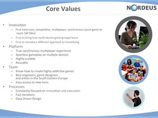 Core	
  Values	
  

•    InnovaAon	
  
       –  First	
  hard-­‐core,	
  compeAAve,	
  mulAplayer,	
  synchronous	
  social	
  game	
  to	
  
          	
  reach	
  1M	
  DAUs	
  	
  
       –  First	
  to	
  bring	
  true	
  mulA-­‐device	
  gaming	
  experience	
  
       –  First	
  to	
  introduce	
  diﬀerent	
  approach	
  to	
  moneAzing	
  
•    PlaJorm	
  
       –    True	
  synchronous	
  mulAplayer	
  experience	
  
       –    Seamless	
  gameplay	
  on	
  mulAple	
  devices	
  
       –    Highly	
  scalable	
  
       –    Reusable	
  	
  
•    Team	
  	
  
       –  Know-­‐how	
  to	
  create	
  highly	
  addicAve	
  games	
  
       –  Best	
  engineers,	
  game	
  designers	
  	
  
          and	
  arAsts	
  in	
  the	
  South	
  Eastern	
  Europe	
  
       –  Easy	
  access	
  to	
  new	
  hires	
  
•    Processes	
  
       –  Constantly	
  focused	
  on	
  innovaAon	
  and	
  execuAon	
  
       –  Fast	
  iteraAons	
  
       –  Data	
  Driven	
  Design	
  
 