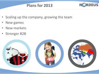 Plans	
  for	
  2013	
  

•    Scaling	
  up	
  the	
  company,	
  growing	
  the	
  team	
  
•    New	
  games	
  
•    New	
  markets	
  
•    Stronger	
  B2B	
  
 