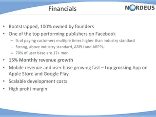 Financials	
  

•  Bootstrapped,	
  100%	
  owned	
  by	
  founders	
  
•  One	
  of	
  the	
  top	
  performing	
  publishers	
  on	
  Facebook	
  
     –  %	
  of	
  paying	
  customers	
  mulAple	
  Ames	
  higher	
  than	
  industry	
  standard	
  
     –  Strong,	
  above	
  industry	
  standard,	
  ARPU	
  and	
  ARPPU	
  	
  
     –  70%	
  of	
  user	
  base	
  are	
  17+	
  men	
  
•  15%	
  Monthly	
  revenue	
  growth	
  	
  
•  Mobile	
  revenue	
  and	
  user	
  base	
  growing	
  fast	
  –	
  top	
  grossing	
  App	
  on	
  
   Apple	
  Store	
  and	
  Google	
  Play	
  
•  Scalable	
  development	
  costs	
  
•  High	
  proﬁt	
  margin	
  
 