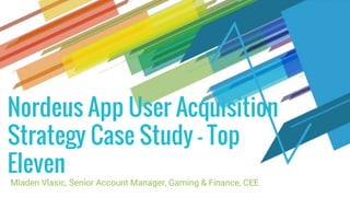 Nordeus App User Acquisition
Strategy Case Study - Top
Eleven
Mladen Vlasic, Senior Account Manager, Gaming & Finance, CEE
 