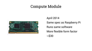 Compute Module
April 2014
Same spec as Raspberry Pi
Runs same software
More flexible form factor
~$30
 