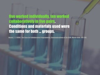 five worked individually, ten worked
collaboratively in five pairs.
Conditions and materials used were
the same for both ... groups.
Nosek, J. T. (1998). The Case for Collaborative Programming. Communications of the ACM. March 1998: 105-108.
 