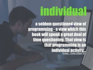 a seldom questioned view of
programming - a view which this
book will spend a great deal of
time questioning. That view is
that programming is an
individual activity...
individual
from... (see slide 4)
 