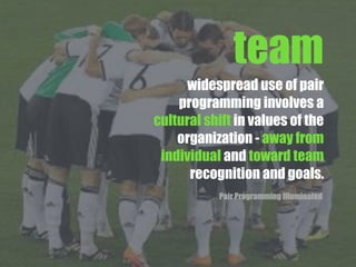 widespread use of pair
programming involves a
cultural shift in values of the
organization - away from
individual and toward team
recognition and goals.
Pair Programming Illuminated
team
 