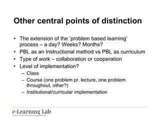 Other central points of distinction The extension of the ’problem based learning’ process – a day? Weeks? Months? PBL as an Instructional method vs PBL as curriculum Type of work – collaboration or cooperation Level of implementation? Class Course (one problem pr. lecture, one problem throughout, other?) Institutional/curricular implementation 