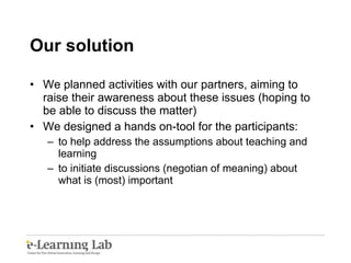 Our solution We planned activities with our partners, aiming to raise their awareness about these issues (hoping to be able to discuss the matter) We designed a hands on-tool for the participants: to help address the assumptions about teaching and learning to initiate discussions (negotian of meaning) about what is (most) important 
