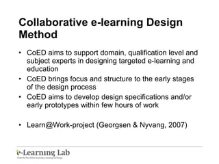 Collaborative e-learning Design Method CoED aims to support domain, qualification level and subject experts in designing targeted e-learning and education CoED brings focus and structure to the early stages of the design process CoED aims to develop design specifications and/or early prototypes within few hours of work Learn@Work-project (Georgsen & Nyvang, 2007) 