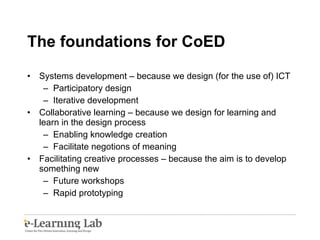 The foundations for CoED Systems development – because we design (for the use of) ICT Participatory design Iterative development Collaborative learning – because we design for learning and learn in the design process Enabling knowledge creation Facilitate negotions of meaning Facilitating creative processes – because the aim is to develop something new Future workshops Rapid prototyping 