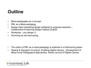 Outline Meso-pedagogies as a concept PBL as a Meso-pedagogy Design tools (mediating design artefacts) to empower teachers – Collaborative E-learning Design method (CoED) Workshop – you design   Summing up and discussing  The notion of PBL as a meso-pedagogy is explored in a forthcoming paper:  Ryberg & Georgsen (in press): Enabling Digital Literacy -  Development of Meso-Level Pedagogical Approaches. Nordic Journal of Digital Literacy 
