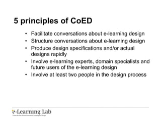 5 principles of CoED Facilitate conversations about e-learning design Structure conversations about e-learning design Produce design specifications and/or actual designs rapidly Involve e-learning experts, domain specialists and future users of the e-learning design  Involve at least two people in the design process 