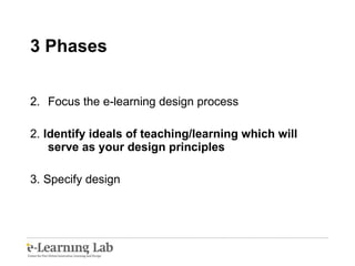 3 Phases  Focus the e-learning design process 2.  Identify ideals of teaching/learning which will serve as your design principles 3. Specify design 