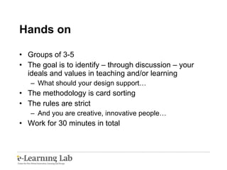 Hands on Groups of 3-5 The goal is to identify – through discussion – your ideals and values in teaching and/or learning What should your design support… The methodology is card sorting The rules are strict And you are creative, innovative people… Work for 30 minutes in total 