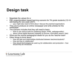 Design task Negotiate the values for a: PBL project/problem based learning scenario for 7th grade students (13-14 old) lasting for one week (24/7). (you might also need to think about / discuss the practical organisation) They are to produce an online newspaper and write articles for the newspaper The scenario includes that they will need to learn:  How to use various tools for publishing (blogs, HTML, webpage-editor) About critical digital literacies (reliability of sources, information search, bias) What are the central pedagogical ideals for you as the ’teacher team’  Other things to think about: How are task and responsilities distributed between teachers/students? How are they to collaborate? How should technologies be used e.g for collaboration and production – how should they be introduced 