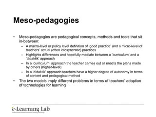 Meso-pedagogies Meso-pedagogies are pedagogical concepts, methods and tools that sit in-between: A macro-level or policy level definition of ’good practice’ and a micro-level of teachers’ actual (often idiosyncratic) practices Highlights differences and hopefully mediate between a ’curriculum’ and a ’didaktik’ approach In a ’curriculum’ approach the teacher carries out or enacts the plans made by others (higher-level) In a ’didaktik’ approach  teachers have a higher degree of autonomy in terms of content and pedagogical method The two models imply different problems in terms of teachers’ adoption of technologies for learning 