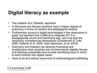 Digital literacy as example The problem of a ‘Didaktik’ approach In Denmark and Norway teachers have a higher degree of autonomy in terms of content and pedagogical method Furthermore  access  to digital technologies in the classrooms is good, but teachers find it difficult to integrate ICT in a pedagogically sound and interesting way, and may lack the necessary competencies themselves (Christensen & Tufte 2005; Hatlevik et al. 2009; Holm Sørensen, et al. 2010). Autonomy and freedom can become frustrating and troublesome when teachers are not themselves digitally literate, and therefore potentially have trouble identifying ways in which to work fruitfully with digital media  Have to do this without some kind of methodological scaffolding 