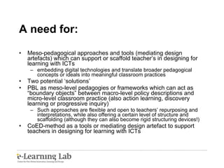 A need for: Meso-pedagogical approaches and tools (mediating design artefacts) which can support or scaffold teacher’s in designing for learning with ICTs embedding digital technologies and translate broader pedagogical concepts or ideals into meaningful classroom practices Two potential ‘solutions’  PBL as meso-level pedagogies or frameworks which can act as “boundary objects” between macro-level policy descriptions and micro-level classroom practice (also action learning, discovery learning or progressive inquiry) Such approaches are flexible and open to teachers’ repurposing and interpretations, while also offering a certain level of structure and scaffolding (although they can also become rigid structuring devices!) CoED-method as a tools or mediating design artefact to support teachers in designing for learning with ICTs 