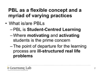 What is/are PBLs PBL is  Student-Centred Learning Where  motivating  and  activating  students is the prime concern The point of departure for the learning process are  ill-structured real life problems PBL as a flexible concept and a myriad of varying practices 