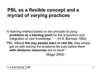 “ A learning method based on the principle of using  problems as a starting point  for the acquisition and integration of new knowledge.”  - (H.S. Barrows 1982) ” PBL reflects  the way people learn in real life ; they simply get on with solving the problems life puts before them  with whatever resources  are to hand.” (Biggs 2003) PBL as a flexible concept and a myriad of varying practices 