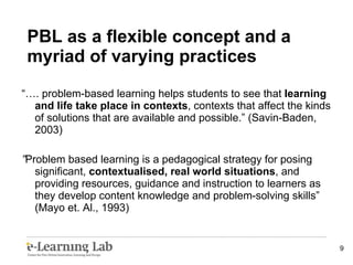 “… . problem-based learning helps students to see that  learning and life take place in contexts , contexts that affect the kinds of solutions that are available and possible.” (Savin-Baden, 2003) ” Problem based learning is a pedagogical strategy for posing significant,  contextualised, real world situations , and providing resources, guidance and instruction to learners as they develop content knowledge and problem-solving skills” (Mayo et. Al., 1993) PBL as a flexible concept and a myriad of varying practices 