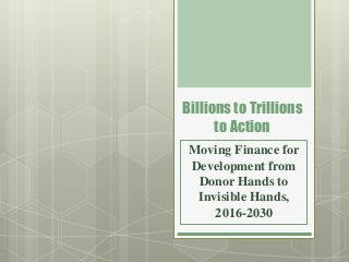 Billions to Trillions
to Action
Moving Finance for
Development from
Donor Hands to
Invisible Hands,
2016-2030
 