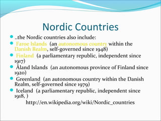 Nordic Countries
..the Nordic countries also include:
 Faroe Islands (an autonomous country within the

Danish Realm, self-governed since 1948)
 Finland (a parliamentary republic, independent since
1917)
 Åland Islands (an autonomous province of Finland since
1920)
 Greenland (an autonomous country within the Danish
Realm, self-governed since 1979)
 Iceland (a parliamentary republic, independent since
1918, )
http://en.wikipedia.org/wiki/Nordic_countries

 