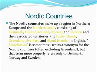 Nordic Countries
The Nordic countries make up a region in Northern

Europe and the North Atlantic, consisting of
Denmark, Finland, Iceland, Norway and Sweden and
their associated territories, the Faroe Islands,
Greenland, Svalbard and Åland Islands. In English, "
Scandinavia" is sometimes used as a synonym for the
Nordic countries (often excluding Greenland), but
that term more properly refers only to Denmark,
Norway and Sweden.

 