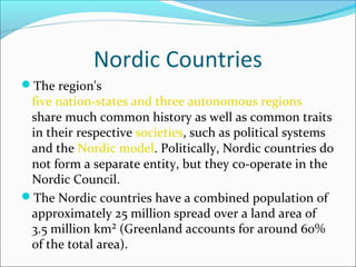 Nordic Countries
The region's

five nation-states and three autonomous regions
share much common history as well as common traits
in their respective societies, such as political systems
and the Nordic model. Politically, Nordic countries do
not form a separate entity, but they co-operate in the
Nordic Council.
The Nordic countries have a combined population of
approximately 25 million spread over a land area of
3.5 million km² (Greenland accounts for around 60%
of the total area).

 