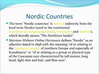 Nordic Countries
The term "Nordic countries" is derived indirectly from the

local term Norden (used in the continental
Scandinavian languages; Danish, Norwegian and Swedish),
which literally means "The North(ern lands)".
Merriam-Webster Online Dictionary defines "Nordic" as an
adjective dated to 1898 with the meaning "of or relating to
the Germanic peoples of northern Europe and especially of
Scandinavia" or "of or relating to a group or physical type
of the Caucasian race characterized by tall stature, long
head, light skin and hair, and blue eyes".

 