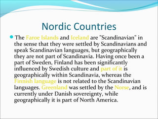 Nordic Countries
The Faroe Islands and Iceland are "Scandinavian" in

the sense that they were settled by Scandinavians and
speak Scandinavian languages, but geographically
they are not part of Scandinavia. Having once been a
part of Sweden, Finland has been significantly
influenced by Swedish culture and part of it is
geographically within Scandinavia, whereas the
Finnish language is not related to the Scandinavian
languages. Greenland was settled by the Norse, and is
currently under Danish sovereignty, while
geographically it is part of North America.

 
