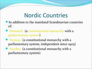 Nordic Countries
In addition to the mainland Scandinavian countries

of:
 Denmark (a constitutional monarchy with a
parliamentary system)
 Norway (a constitutional monarchy with a
parliamentary system, independent since 1905)
 Sweden (a constitutional monarchy with a
parliamentary system)

 