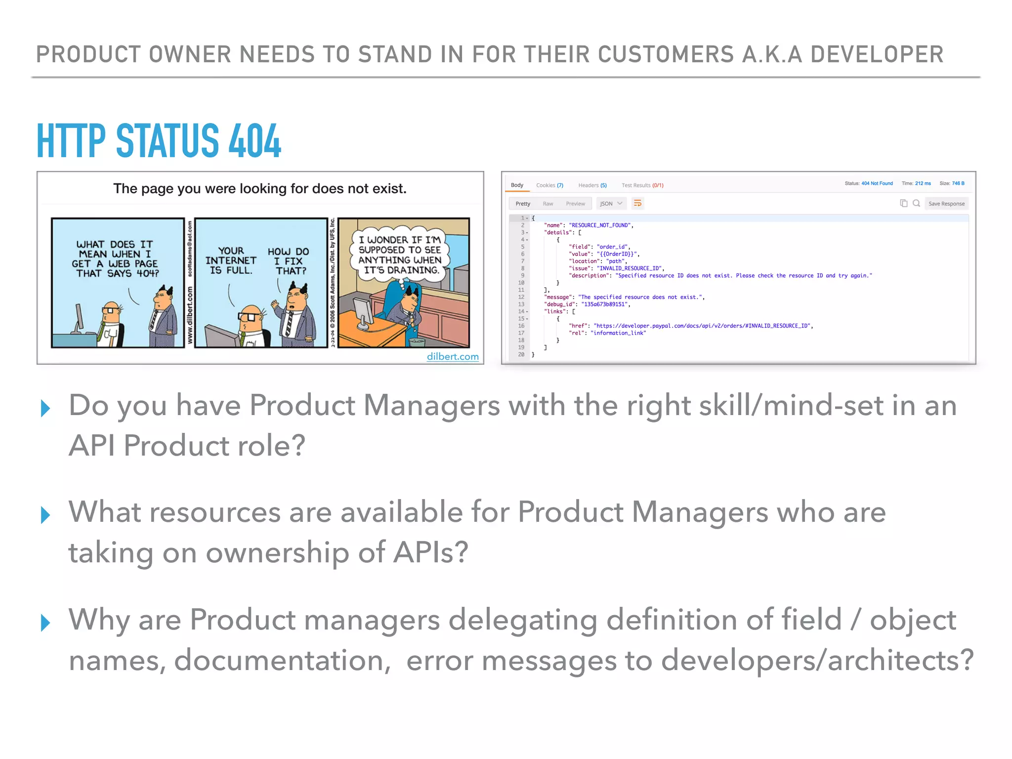 PRODUCT OWNER NEEDS TO STAND IN FOR THEIR CUSTOMERS A.K.A DEVELOPER
HTTP STATUS 404
▸ Do you have Product Managers with the right skill/mind-set in an
API Product role?
▸ What resources are available for Product Managers who are
taking on ownership of APIs?
▸ Why are Product managers delegating deﬁnition of ﬁeld / object
names, documentation, error messages to developers/architects?
dilbert.com
 