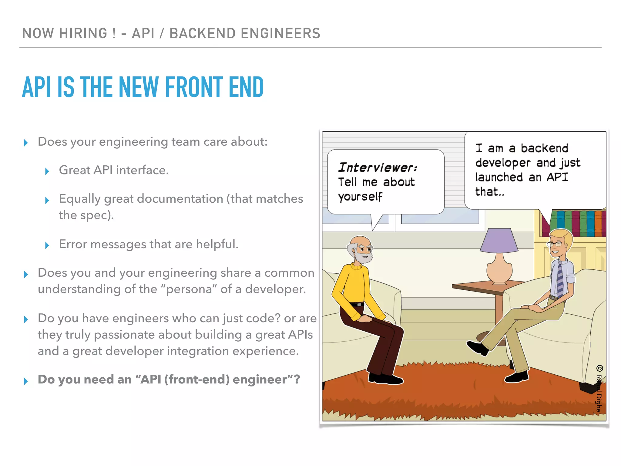 NOW HIRING ! - API / BACKEND ENGINEERS
API IS THE NEW FRONT END
▸ Does your engineering team care about:
▸ Great API interface.
▸ Equally great documentation (that matches
the spec).
▸ Error messages that are helpful.
▸ Does you and your engineering share a common
understanding of the “persona” of a developer.
▸ Do you have engineers who can just code? or are
they truly passionate about building a great APIs
and a great developer integration experience.
▸ Do you need an “API (front-end) engineer”?
©RahulDighe
 
