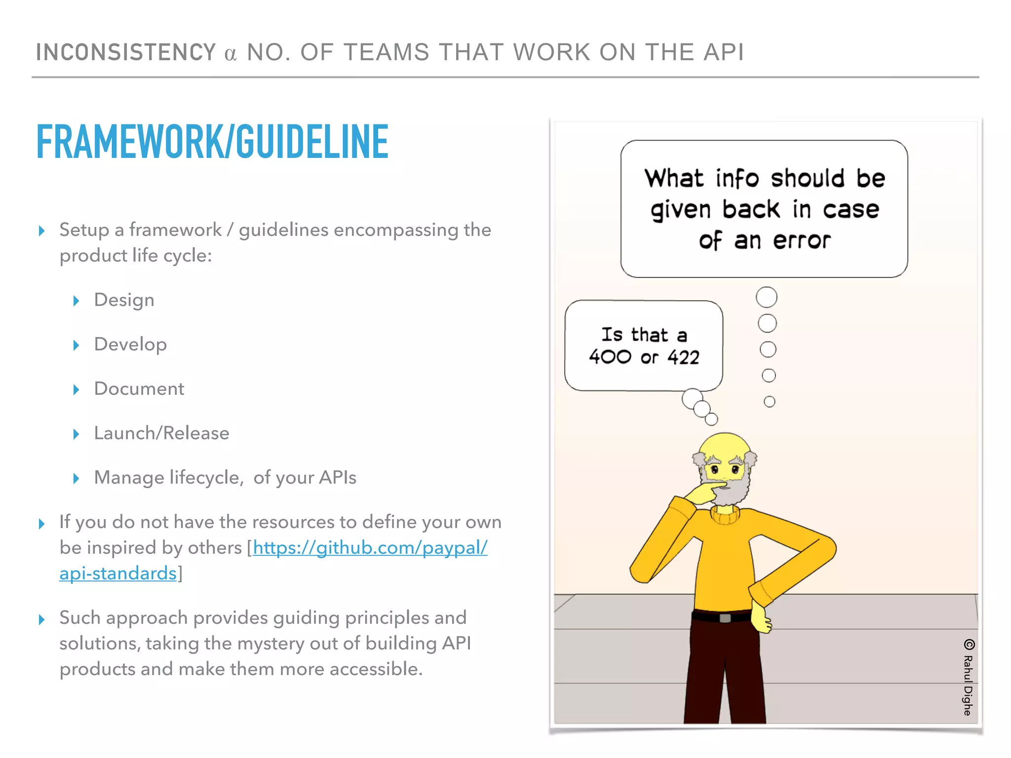 INCONSISTENCY ⍺ NO. OF TEAMS THAT WORK ON THE API
FRAMEWORK/GUIDELINE
▸ Setup a framework / guidelines encompassing the
product life cycle:
▸ Design
▸ Develop
▸ Document
▸ Launch/Release
▸ Manage lifecycle, of your APIs
▸ If you do not have the resources to deﬁne your own
be inspired by others [https://github.com/paypal/
api-standards]
▸ Such approach provides guiding principles and
solutions, taking the mystery out of building API
products and make them more accessible.
©RahulDighe
 