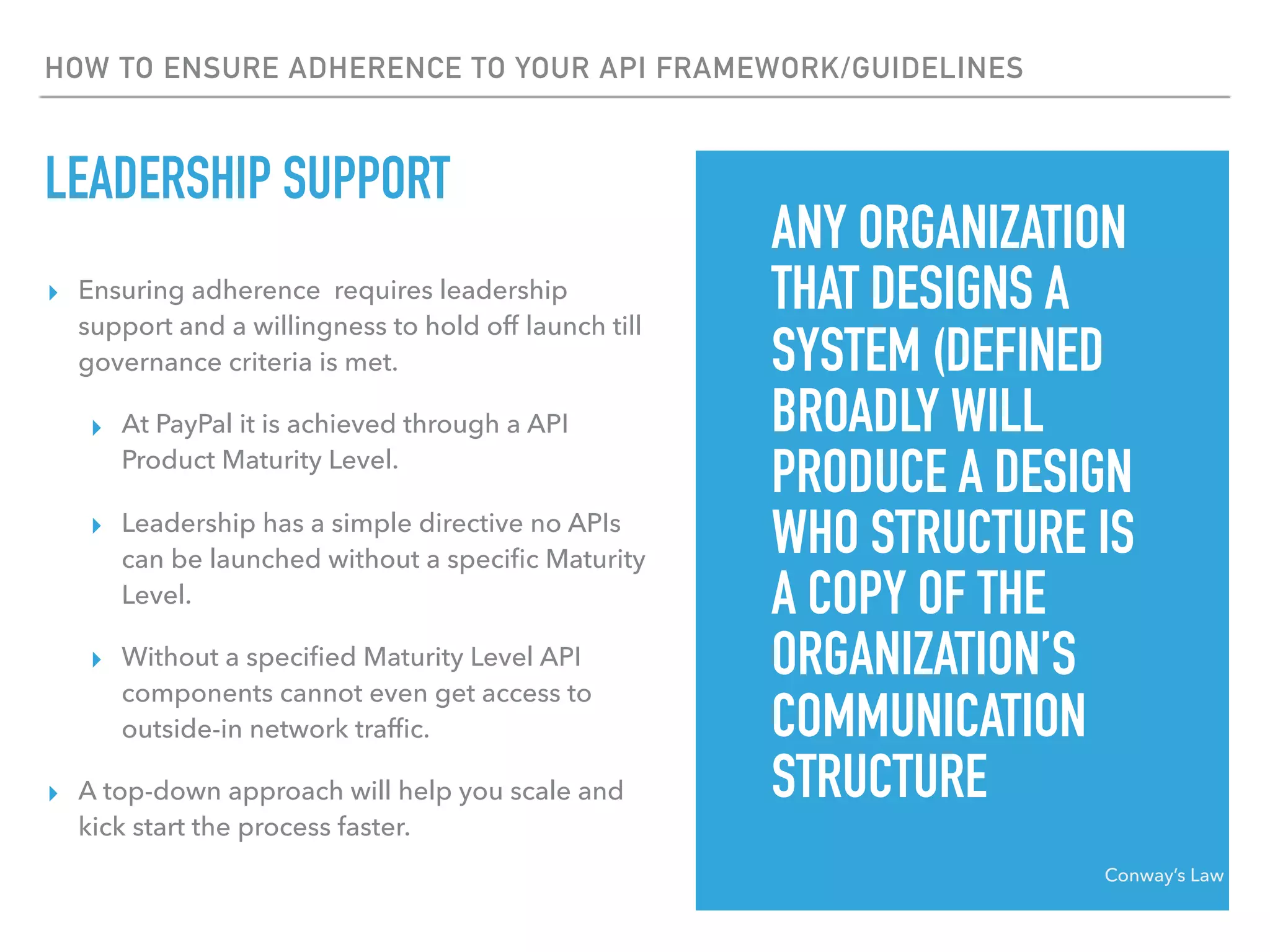 HOW TO ENSURE ADHERENCE TO YOUR API FRAMEWORK/GUIDELINES
LEADERSHIP SUPPORT
▸ Ensuring adherence requires leadership
support and a willingness to hold off launch till
governance criteria is met.
▸ At PayPal it is achieved through a API
Product Maturity Level.
▸ Leadership has a simple directive no APIs
can be launched without a speciﬁc Maturity
Level.
▸ Without a speciﬁed Maturity Level API
components cannot even get access to
outside-in network trafﬁc.
▸ A top-down approach will help you scale and
kick start the process faster.
Conway’s Law
ANY ORGANIZATION
THAT DESIGNS A
SYSTEM (DEFINED
BROADLY WILL
PRODUCE A DESIGN
WHO STRUCTURE IS
A COPY OF THE
ORGANIZATION’S
COMMUNICATION
STRUCTURE
 