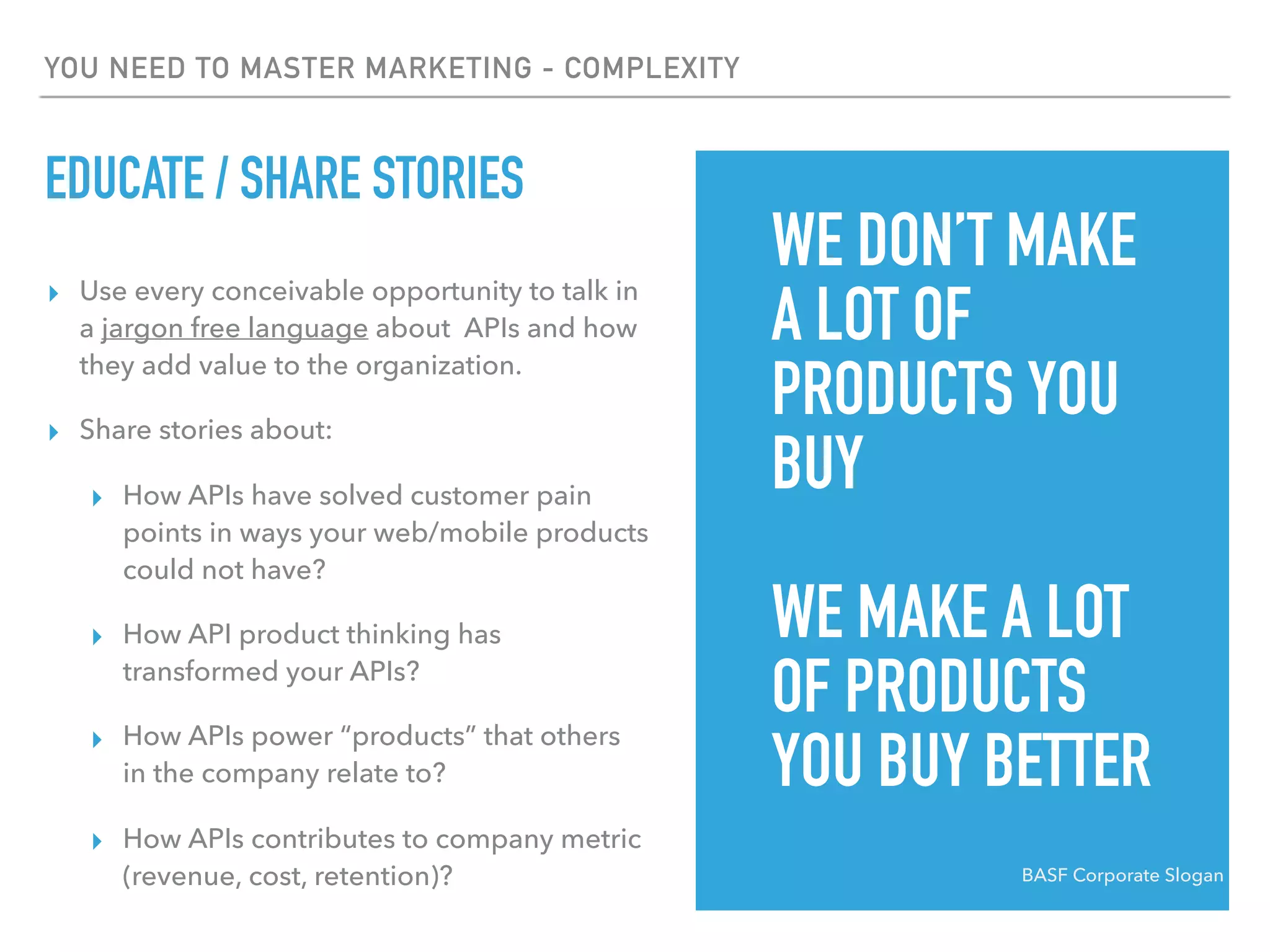 YOU NEED TO MASTER MARKETING - COMPLEXITY
EDUCATE / SHARE STORIES
▸ Use every conceivable opportunity to talk in
a jargon free language about APIs and how
they add value to the organization.
▸ Share stories about:
▸ How APIs have solved customer pain
points in ways your web/mobile products
could not have?
▸ How API product thinking has
transformed your APIs?
▸ How APIs power “products” that others
in the company relate to?
▸ How APIs contributes to company metric
(revenue, cost, retention)? BASF Corporate Slogan
WE DON’T MAKE
A LOT OF
PRODUCTS YOU
BUY
WE MAKE A LOT
OF PRODUCTS
YOU BUY BETTER
 