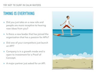 TRY NOT TO SURF IN CALM WATERS
TIMING IS EVERYTHING
▸ Did you just take on a new role and
people are more receptive to hearing
new ideas from you?
▸ Is there a new leader that has joined the
organization that has a passion for APIs?
▸ Did one of your competitors just launch
an API?
▸ Company is in a growth mode and is
open to investment for a Proof of
Concept.
▸ A major partner just asked for an API.
©RahulDighe
 