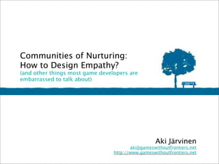 Communities of Nurturing:
How to Design Empathy? 
(and other things most game developers are
embarrassed to talk about)




                                                   Aki Järvinen
                                        aki@gameswithoutfrontiers.net
                                 http://www.gameswithoutfrontiers.net