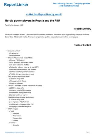 Find Industry reports, Company profiles
ReportLinker                                                                    and Market Statistics



                                             >> Get this Report Now by email!

Nordic power players in Russia and the FSU
Published on January 2009

                                                                                                         Report Summary

The Nordic-based trio of Tele2, Telenor and TeliaSonera have established themselves as the biggest foreign players in the former
Soviet Union (FSU) mobile market. This report compares the qualities and positioning of the three power players.




                                                                                                         Table of Content

   * Executive summary
        o In a nutshell
        o Key messages
   * What the FSU means to Nordic MNOs
        o Diverse FSU footprint
        o FSU remains a high-growth market
        o 3G is set to boom in the FSU
        o Subscriber volumes make up for low ARPU
        o Quarrelsome partnerships mar progress
        o Political uncertainty remains an issue
        o Volatile oil & gas prices are an issue
   * Tele2: a strong second-tier player
        o 2008: the story so far
        o Steady growth in Russia
        o Eying the big three
   * Telenor: a stalwart in Ukraine, in stalemate in Russia
        o 2008: the story so far
        o Footprint in many FSU markets
        o Involvement in only one market
        o Kyivstar continues to grow
   * TeliaSonera: extending the Nordic vision
        o 2008: the story so far
        o An impressive FSU footprint
        o Solid growth in Russia and the FSU
        o Enjoying success with MegaFon
   * SWOT analysis
        o Tele2
              + Strengths
              + Weaknesses
              + Opportunities
              + Threats
        o Telenor
              + Strengths



Nordic power players in Russia and the FSU                                                                                 Page 1/4
 