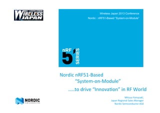 Nordic	
  nRF51-­‐Based	
  	
  
	
  	
  	
  	
  　　　“System-­‐on-­‐Module”	
  
	
  	
  	
  	
  	
  	
  	
  	
  	
  	
  	
  	
  	
  	
  	
  	
  	
  	
  	
  	
  
	
  	
  	
  	
  	
  	
  	
  	
  	
  	
  	
  	
  	
  	
  	
  	
  	
  	
  	
  	
  	
  	
  	
  	
  	
  …..to	
  drive	
  “Innova?on”	
  in	
  RF	
  World	
  
Wireless Japan 2013 Conference
Nordic : nRF51-Based ”System-on-Module”
Mitsuo	
  Yamazaki,	
  	
  
Japan	
  Regional	
  Sales	
  Manager	
  
Nordic	
  Semiconductor	
  ASA	
  
 