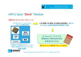 21	
  
Wireless Japan 2013 Conference
Nordic : nRF51-Based ”System-on-Module”
Nordic Semiconductor ASA (Japan) 2013. 5. 31 ~ Wireless Japan 2013
nRF51-­‐base	
  “Blank”	
  Module	
“認証付システム・オン・モジュール”	
RF認証・BT認証付のモジュールに、
自由に独自のアプリケーションを、　
“後載せ搭載”	
RF（BLE）モジュールでシステム
のすべての機能を実現	
＊RF開発・RF認証・BT認証の負荷無く、誰でも
BT Smart 製品の開発が短期間で可能
誰でも BT	
  Smart	
  製品の“Maker”になれる　	
  
BT	
  Smartマーケットにも
Makers	
  Movement	
  	
  
を波及させられる　　　　　　　	
  
 