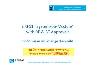 9	
  
Wireless Japan 2013 Conference
Nordic : nRF51-Based ”System-on-Module”
Nordic Semiconductor ASA (Japan) 2013. 5. 31 ~ Wireless Japan 2013
nRF51	
  “System-­‐on-­‐Module”	
  
with	
  RF	
  &	
  BT	
  Approvals 
 
nRF51	
  Series	
  will	
  change	
  the	
  world….	
  
BLE（RF）/	
  Appcessories	
  マーケットに	
  
“Makers	
  Movement”の環境を提供	
  
 