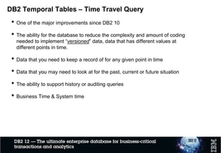 DB2 Temporal Tables – Time Travel Query
• One of the major improvements since DB2 10
• The ability for the database to reduce the complexity and amount of coding
needed to implement “versioned” data, data that has different values at
different points in time.
• Data that you need to keep a record of for any given point in time
• Data that you may need to look at for the past, current or future situation
• The ability to support history or auditing queries
• Business Time & System time
 