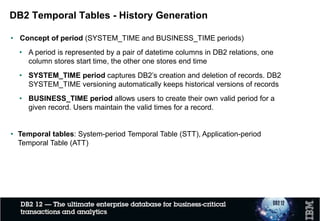DB2 Temporal Tables - History Generation
• Concept of period (SYSTEM_TIME and BUSINESS_TIME periods)
• A period is represented by a pair of datetime columns in DB2 relations, one
column stores start time, the other one stores end time
• SYSTEM_TIME period captures DB2’s creation and deletion of records. DB2
SYSTEM_TIME versioning automatically keeps historical versions of records
• BUSINESS_TIME period allows users to create their own valid period for a
given record. Users maintain the valid times for a record.
• Temporal tables: System-period Temporal Table (STT), Application-period
Temporal Table (ATT)
• Business value
• It helps meet compliance requirements
• It performs better
• It is easier to manage compared to home-grown solutions
 
