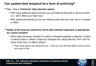 Temporal auditing - example
 User JOE inserts entry for ACCOUNT_ID 56789
ACCOUNT_ID BALANCE USER OP_CODE SYS_START SYS_END
56789 1234.56 JOE I 2017-01-19 9999-12-30
BANK_ACC_STT
ACCOUNT_ID BALANCE USER OP_CODE SYS_START SYS_END
56789 88.77 DON U 2017-01-21 9999-12-30
 User DON updates this record
ACCOUNT_ID BALANCE USER OP_CODE SYS_START SYS_END
56789 1234.56 JOE I 2017-01-19 2017-01-21
BANK_ACC_HIST
ACCOUNT_ID BALANCE USER OP_CODE SYS_START SYS_END
ACCOUNT_ID BALANCE USER OP_CODE SYS_START SYS_END
56789 1234.56 JOE I 2017-01-19 2017-01-21
56789 88.77 DON U 2017-01-21 2017-02-15
56789 88.77 LAURA D 2017-02-15 2017-02-15
BANK_ACC_STT
 User LAURA deletes this record
BANK_ACC_STT
BANK_ACC_HIST
*
* Requires ON DELETE ADD EXTRA ROW in temporal DDL☼
 