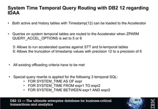 • Both active and history tables with Timestamp(12) can be loaded to the Accelerator
System Time Temporal Query Routing with DB2 12 and IDAA
• Special query rewrite is applied for the following 3 temporal SQL:
• FOR SYSTEM_TIME AS OF expr
• FOR SYSTEM_TIME FROM expr1 TO expr2
• FOR SYSTEM_TIME BETWEEN expr1 AND expr2
• Queries on system temporal tables are routed to the Accelerator when ZPARM
QUERY_ACCEL_OPTIONS is set to 5
5: Allows to run accelerated queries against STT and bi-temporal tables
• All existing offloading criteria have to be met
 