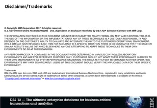 Disclaimer/Trademarks
© Copyright IBM Corporation 2017. All rights reserved.
U.S. Government Users Restricted Rights - Use, duplication or disclosure restricted by GSA ADP Schedule Contract with IBM Corp.
THE INFORMATION CONTAINED IN THIS DOCUMENT HAS NOT BEEN SUBMITTED TO ANY FORMAL IBM TEST AND IS DISTRIBUTED AS IS.
THE USE OF THIS INFORMATION OR THE IMPLEMENTATION OF ANY OF THESE TECHNIQUES IS A CUSTOMER RESPONSIBILITY AND
DEPENDS ON THE CUSTOMER’S ABILITY TO EVALUATE AND INTEGRATE THEM INTO THE CUSTOMER’S OPERATIONAL ENVIRONMENT.
WHILE IBM MAY HAVE REVIEWED EACH ITEM FOR ACCURACY IN A SPECIFIC SITUATION, THERE IS NO GUARANTEE THAT THE SAME OR
SIMILAR RESULTS WILL BE OBTAINED ELSEWHERE. ANYONE ATTEMPTING TO ADAPT THESE TECHNIQUES TO THEIR OWN
ENVIRONMENTS DO SO AT THEIR OWN RISK.
ANY PERFORMANCE DATA CONTAINED IN THIS DOCUMENT WERE DETERMINED IN VARIOUS CONTROLLED LABORATORY
ENVIRONMENTS AND ARE FOR REFERENCE PURPOSES ONLY. CUSTOMERS SHOULD NOT ADAPT THESE PERFORMANCE NUMBERS TO
THEIR OWN ENVIRONMENTS AS SYSTEM PERFORMANCE STANDARDS. THE RESULTS THAT MAY BE OBTAINED IN OTHER OPERATING
ENVIRONMENTS MAY VARY SIGNIFICANTLY. USERS OF THIS DOCUMENT SHOULD VERIFY THE APPLICABLE DATA FOR THEIR SPECIFIC
ENVIRONMENT.
Trademarks
IBM, the IBM logo, ibm.com, DB2, and z/OS are trademarks of International Business Machines Corp., registered in many jurisdictions worldwide.
Other product and service names might be trademarks of IBM or other companies. A current list of IBM trademarks is available on the Web at
“Copyright and trademark information” at www.ibm.com/legal/copytrade.shtml.
 