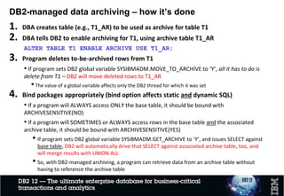 • Querying and managing tables that contain a large amount
of data is a common problem
• Maintaining for performance of a large table is a key pain point
• One known solution is to archive the inactive/cold data
to a different environment
• Challenges on the ease of use and performance
• How to provide easy access to both current and archived data within single
query
• How to make data archiving and access “transparent” with minimum
application changes
Poor Application
Performance
Why DB2 Archive Transparency
 